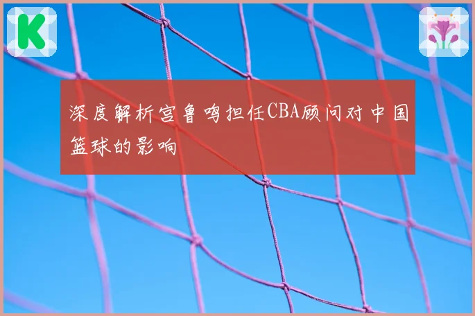 深度解析宫鲁鸣担任CBA顾问对中国篮球的影响