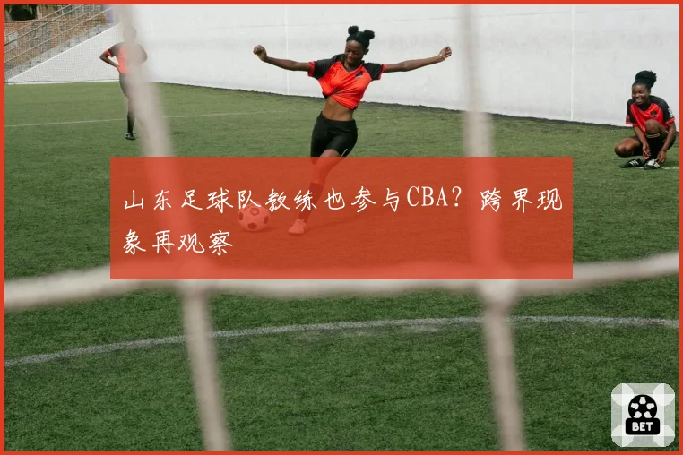 山东足球队教练也参与CBA？跨界现象再观察