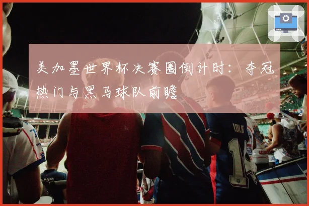 美加墨世界杯决赛圈倒计时：夺冠热门与黑马球队前瞻