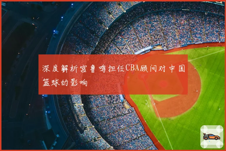 深度解析宫鲁鸣担任CBA顾问对中国篮球的影响